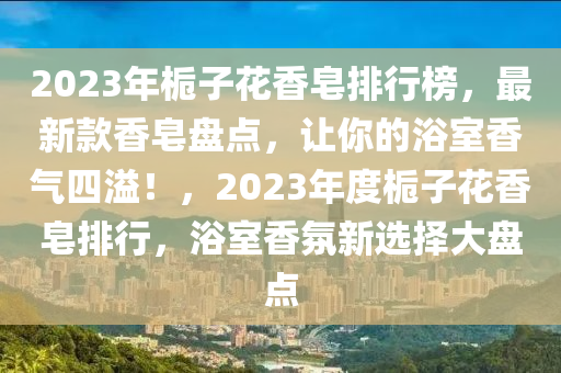 2023年栀子花香皂排行榜，最新款香皂盘点，让你的浴室香气四溢！，2023年度栀子花香皂排行，浴室香氛新选择大盘点