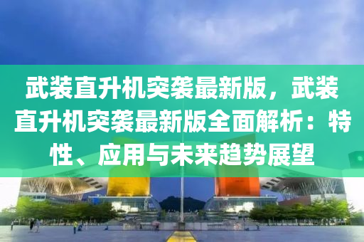 武装直升机突袭最新版，武装直升机突袭最新版全面解析：特性、应用与未来趋势展望