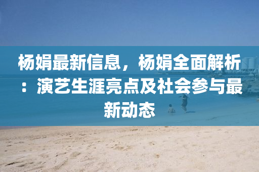 杨娟最新信息，杨娟全面解析：演艺生涯亮点及社会参与最新动态