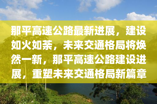 那平高速公路最新进展，建设如火如荼，未来交通格局将焕然一新，那平高速公路建设进展，重塑未来交通格局新篇章