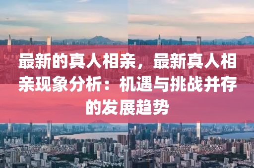 最新的真人相亲，最新真人相亲现象分析：机遇与挑战并存的发展趋势
