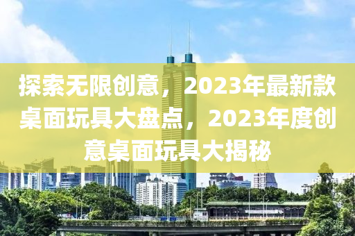 探索无限创意，2023年最新款桌面玩具大盘点，2023年度创意桌面玩具大揭秘