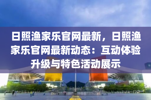 日照渔家乐官网最新，日照渔家乐官网最新动态：互动体验升级与特色活动展示