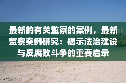 最新的有关监察的案例，最新监察案例研究：揭示法治建设与反腐败斗争的重要启示