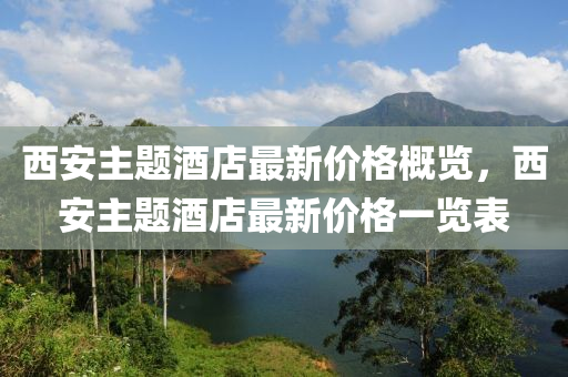 西安主题酒店最新价格概览，西安主题酒店最新价格一览表