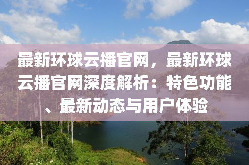 最新环球云播官网，最新环球云播官网深度解析：特色功能、最新动态与用户体验