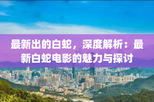 最新出的白蛇，深度解析：最新白蛇电影的魅力与探讨