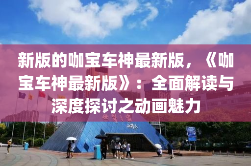 新版的咖宝车神最新版，《咖宝车神最新版》：全面解读与深度探讨之动画魅力