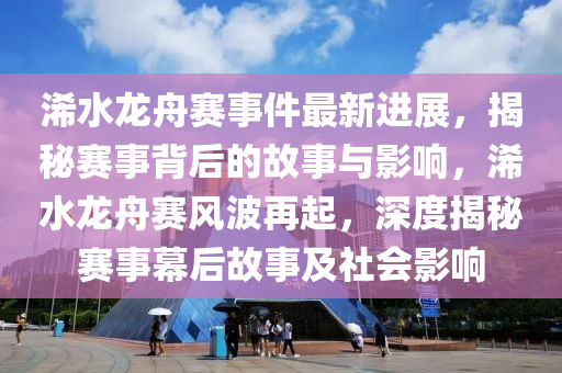 浠水龙舟赛事件最新进展，揭秘赛事背后的故事与影响，浠水龙舟赛风波再起，深度揭秘赛事幕后故事及社会影响