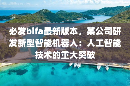 必发bifa最新版本，某公司研发新型智能机器人：人工智能技术的重大突破