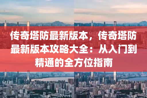 传奇塔防最新版本，传奇塔防最新版本攻略大全：从入门到精通的全方位指南