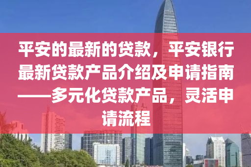 平安的最新的贷款，平安银行最新贷款产品介绍及申请指南——多元化贷款产品，灵活申请流程