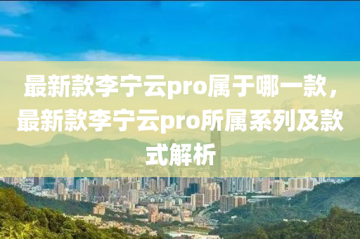 最新款李宁云pro属于哪一款，最新款李宁云pro所属系列及款式解析