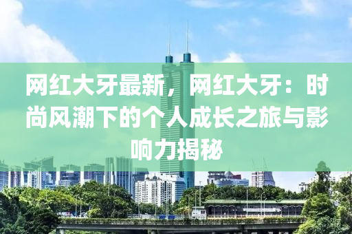 网红大牙最新，网红大牙：时尚风潮下的个人成长之旅与影响力揭秘