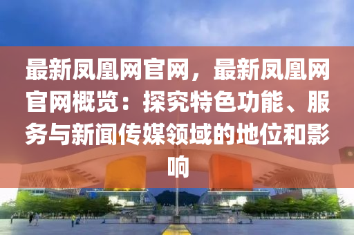 最新凤凰网官网，最新凤凰网官网概览：探究特色功能、服务与新闻传媒领域的地位和影响