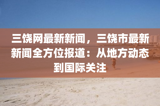 三饶网最新新闻，三饶市最新新闻全方位报道：从地方动态到国际关注