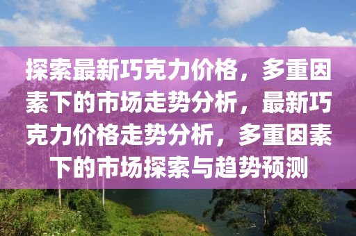 探索最新巧克力价格，多重因素下的市场走势分析，最新巧克力价格走势分析，多重因素下的市场探索与趋势预测