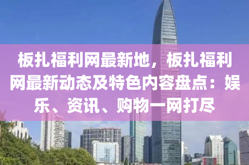 板扎福利网最新地，板扎福利网最新动态及特色内容盘点：娱乐、资讯、购物一网打尽