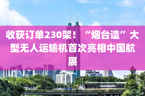 收获订单230架！“烟台造”大型无人运输机首次亮相中国航展