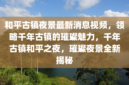 和平古镇夜景最新消息视频，领略千年古镇的璀璨魅力，千年古镇和平之夜，璀璨夜景全新揭秘