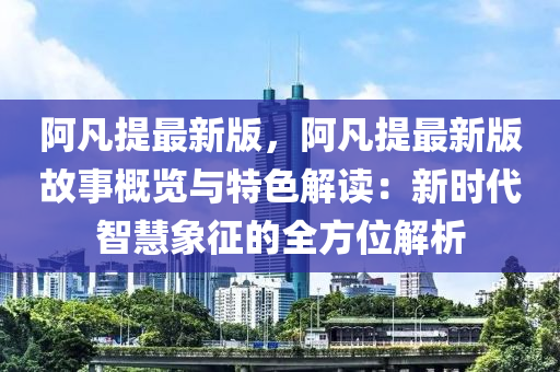 阿凡提最新版，阿凡提最新版故事概览与特色解读：新时代智慧象征的全方位解析