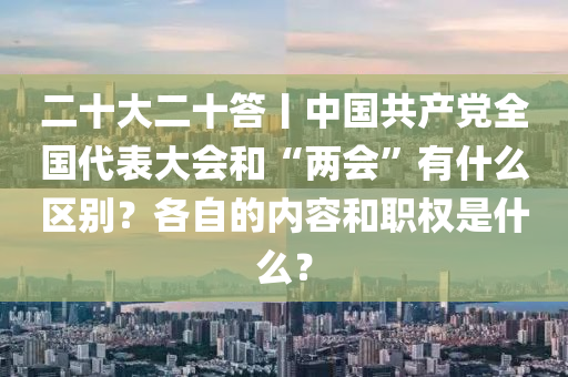 二十大二十答丨中国共产党全国代表大会和“两会”有什么区别？各自的内容和职权是什么？