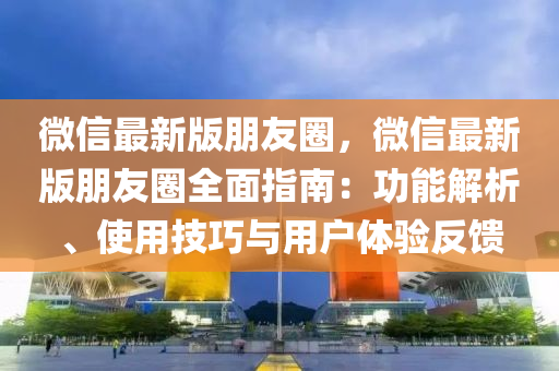 微信最新版朋友圈，微信最新版朋友圈全面指南：功能解析、使用技巧与用户体验反馈