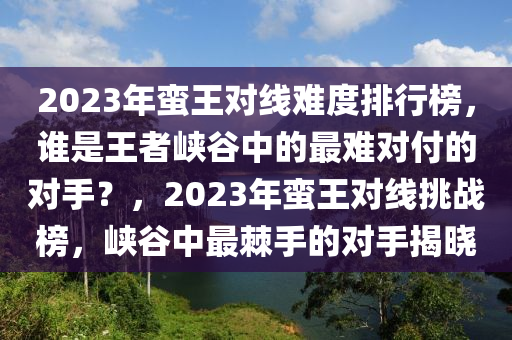 2023年蛮王对线难度排行榜，谁是王者峡谷中的最难对付的对手？，2023年蛮王对线挑战榜，峡谷中最棘手的对手揭晓