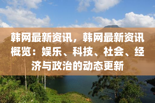 韩网最新资讯，韩网最新资讯概览：娱乐、科技、社会、经济与政治的动态更新