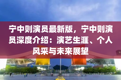 宁中则演员最新版，宁中则演员深度介绍：演艺生涯、个人风采与未来展望