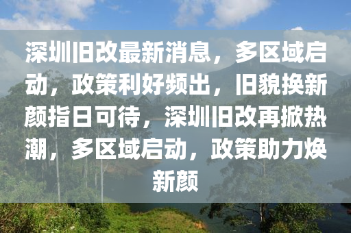 深圳旧改最新消息，多区域启动，政策利好频出，旧貌换新颜指日可待，深圳旧改再掀热潮，多区域启动，政策助力焕新颜