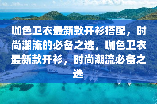 咖色卫衣最新款开衫搭配，时尚潮流的必备之选，咖色卫衣最新款开衫，时尚潮流必备之选