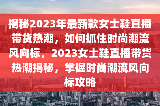揭秘2023年最新款女士鞋直播带货热潮，如何抓住时尚潮流风向标，2023女士鞋直播带货热潮揭秘，掌握时尚潮流风向标攻略