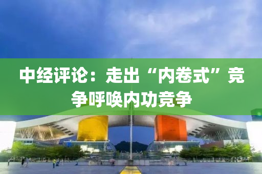 中经评论：走出“内卷式”竞争呼唤内功竞争