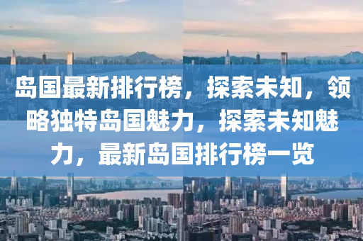 岛国最新排行榜，探索未知，领略独特岛国魅力，探索未知魅力，最新岛国排行榜一览