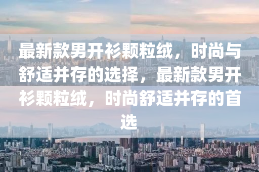 最新款男开衫颗粒绒，时尚与舒适并存的选择，最新款男开衫颗粒绒，时尚舒适并存的首选