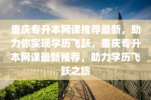 重庆专升本网课推荐最新，助力你实现学历飞跃，重庆专升本网课最新推荐，助力学历飞跃之旅