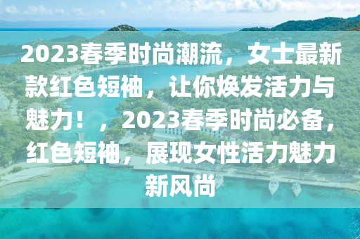 2023春季时尚潮流，女士最新款红色短袖，让你焕发活力与魅力！，2023春季时尚必备，红色短袖，展现女性活力魅力新风尚