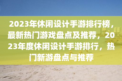 2023年休闲设计手游排行榜，最新热门游戏盘点及推荐，2023年度休闲设计手游排行，热门新游盘点与推荐
