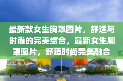 最新款女生胸罩图片，舒适与时尚的完美结合，最新女生胸罩图片，舒适时尚完美融合