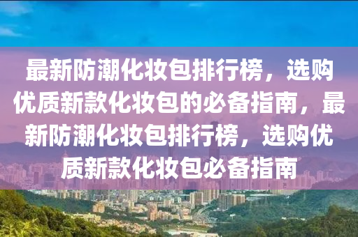 最新防潮化妆包排行榜，选购优质新款化妆包的必备指南，最新防潮化妆包排行榜，选购优质新款化妆包必备指南