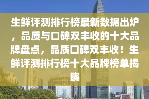 生鲜评测排行榜最新数据出炉，品质与口碑双丰收的十大品牌盘点，品质口碑双丰收！生鲜评测排行榜十大品牌榜单揭晓