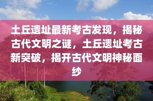 土丘遗址最新考古发现，揭秘古代文明之谜，土丘遗址考古新突破，揭开古代文明神秘面纱