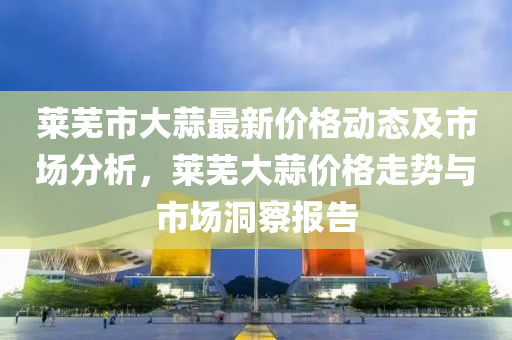莱芜市大蒜最新价格动态及市场分析，莱芜大蒜价格走势与市场洞察报告