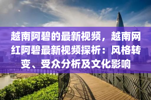 越南阿碧的最新视频，越南网红阿碧最新视频探析：风格转变、受众分析及文化影响