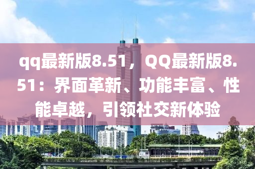 qq最新版8.51，QQ最新版8.51：界面革新、功能丰富、性能卓越，引领社交新体验