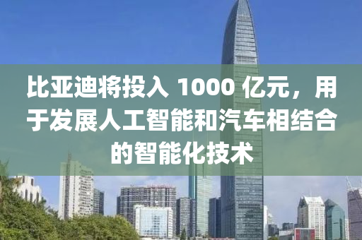 比亚迪将投入 1000 亿元，用于发展人工智能和汽车相结合的智能化技术
