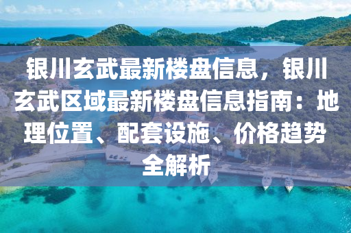 银川玄武最新楼盘信息，银川玄武区域最新楼盘信息指南：地理位置、配套设施、价格趋势全解析