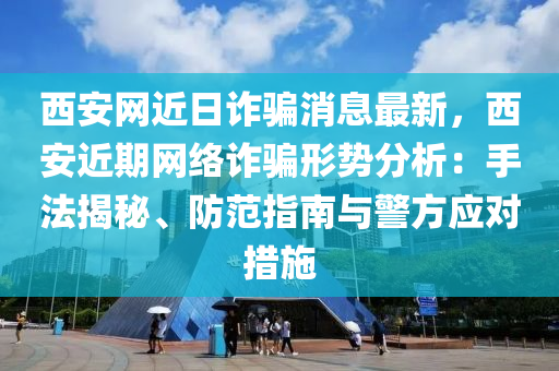西安网近日诈骗消息最新，西安近期网络诈骗形势分析：手法揭秘、防范指南与警方应对措施