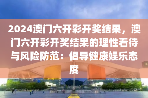 2024澳门六开彩开奖结果，澳门六开彩开奖结果的理性看待与风险防范：倡导健康娱乐态度